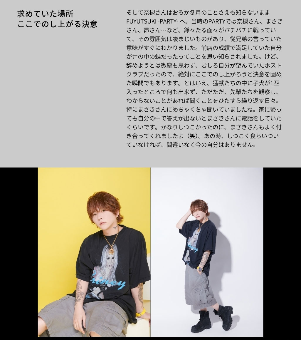 そして奈槻さんはおろか冬月のことさえも知 らないままFUYUTSUKI -PARTY- へ。当時 のPARTYでは奈槻さん、まさきさん、昴さん …など、錚々たる面々がバチバチに戦っていて、 その雰囲気は凄まじいものがあり、従兄弟の 言っていた意味がすぐにわかりました。前店の 成績で満足していた自分が井の中の蛙だったっ てことを思い知らされました。けど、辞めよう とは微塵も思わず、むしろ自分が望んでいた ホストクラブだったので、絶対にここでのし上 がろうと決意を固めた瞬間でもあります。とは いえ、猛獣たちの中に子犬が1匹入ったところ で何も出来ず、ただただ、先輩たちを観察し、 わからないことがあれば聞くことをひたすら繰 り返す日々。特にまさきさんにめちゃくちゃ聞 いていましたね。家に帰っても自分の中で答え が出ないとまさきさんに電話をしていたぐらい です。かなりしつこかったのに、まさきさんも よく付き合ってくれましたよ（笑）。あの時、し つこく食らいついていなければ、間違いなく今 の自分はありません