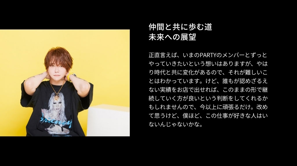 仲間と共に歩む道 未来への展望 正直言えば、いまのPARTYのメンバーとずっ とやっていきたいという想いはありますが、や はり時代と共に変化があるので、それが難し いことはわかっています。けど、誰もが認めざ るえない実績をお店で出せれば、このままの 形で継続していく方が良いという判断をしてく れるかもしれませんので、今以上に頑張るだ け。改めて思うけど、僕ほど、この仕事が好き な人はいないんじゃないかな。