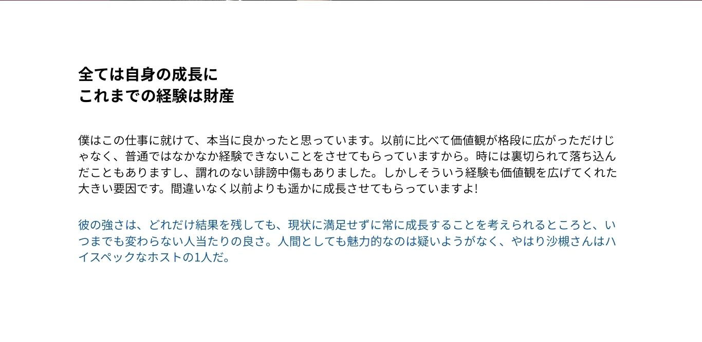 これまでの経験は財産 僕はこの仕事に就けて、本当に良かったと 思っています。以前に比べて価値観が格段に 広がっただけじゃなく、普通ではなかなか経 験できないことをさせてもらっていますから。 時には裏切られて落ち込んだこともあります し、謂れのない誹謗中傷もありました。しかし そういう経験も価値観を広げてくれた大きい要 因です。間違いなく以前よりも遥かに成長させ てもらっていますよ! 彼の強さは、どれだけ結果を残しても、現状 に満足せずに常に成長することを考えられる ところと、いつまでも変わらない人当たりの良 さ。人間としても魅力的なのは疑いようがな く、やはり沙槻さんはハイスペックなホスト の1人だ。