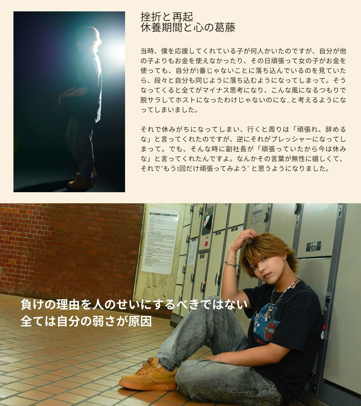挫折と再起 休養期間と心の葛藤 当時、僕を応援してくれている子が何人かい たのですが、自分が他の子よりもお金を使え なかったり、その日頑張って女の子がお金を 使っても、自分が1番じゃないことに落ち込ん でいるのを見ていたら、段々と自分も同じよう に落ち込むようになってしまって。そうなってく ると全てがマイナス思考になり、こんな風にな るつもりで脱サラしてホストになったわけじゃ ないのにな…と考えるようになってしまいまし た。それで休みがちになってしまい、行くと周 りは「頑張れ、辞めるな」と言ってくれたので すが、逆にそれがプレッシャーになってしまっ て。でも、そんな時に副社長が「頑張ってい たから今は休みな」と言ってくれたんですよ。 なんかその言葉が無性に嬉しくて、それで“も う1回だけ頑張ってみよう” と思うようになりま した。 7