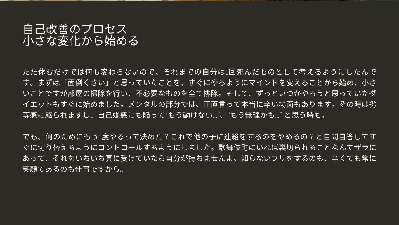 自己改善のプロセス 小さな変化から始める ただ休むだけでは何も変わらないので、そ れまでの自分は1回死んだものとして考えるよ うにしたんです。まずは「面倒くさい」と思っ ていたことを、すぐにやるようにマインドを変 えることから始め、小さいことですが部屋の掃 除を行い、不必要なものを全て排除。そして、 ずっといつかやろうと思っていたダイエットもす ぐに始めました。メンタルの部分では、正直言っ て本当に辛い場面もあります。その時は劣等 感に駆られますし、自己嫌悪にも陥って“もう 動けない…”、“もう無理かも…” と思う時も。 でも、何のためにもう1度やるって決めた？こ れで他の子に連絡をするのをやめるの？と自 問自答してすぐに切り替えるようにコントロー ルするようにしました。歌舞伎町にいれば裏 切られることなんてザラにあって、それをいち いち真に受けていたら自分が持ちませんよ。 知らないフリをするのも、辛くても常に笑顔で あるのも仕事ですから。