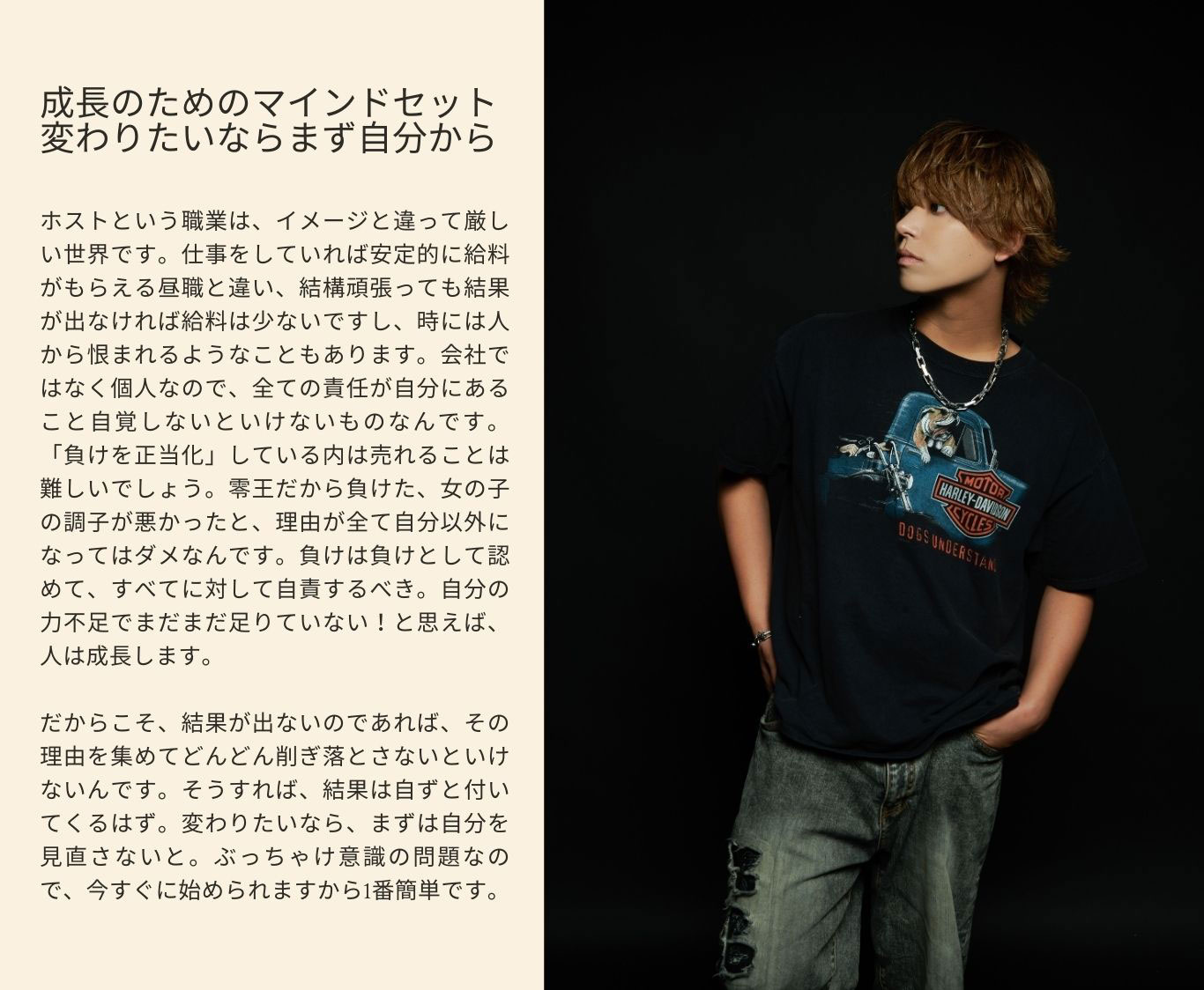 成長のためのマインドセット 変わりたいならまず自分から ホストという職業は、イメージと違って厳し い世界です。仕事をしていれば安定的に給料 がもらえる昼職と違い、結構頑張っても結果 が出なければ給料は少ないですし、時には人から恨まれるようなこともあります。会社では なく個人なので、全ての責任が自分にあること を自覚しないといけないものなんです。「負け を正当化」している内は売れることは難しいで しょう。零王だから負けた、女の子の調子が 悪かったと、理由が全て自分以外になってはダ メなんです。負けは負けとして認めて、すべて に対して自責するべき。自分の力不足でまだま だ足りていない！と思えば、人は成長します。 だからこそ、結果が出ないのであれば、その 理由を集めてどんどん削ぎ落とさないといけな いんですよ。そうすれば、結果は自ずと付いて くるはず。変わりたいなら、まずは自分を見直 さないと。ぶっちゃけ、意識の問題なので、 今すぐに始められますから1番簡単ですよ。
